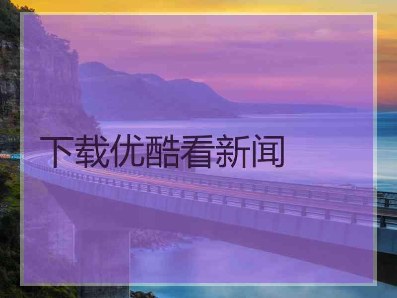 下载优酷看新闻 下载优酷看新闻