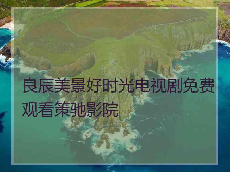 良辰美景好时光电视剧免费观看策驰影院 良辰美景好时光电视剧免费观看策驰影院
