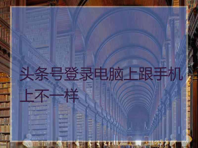 头条号登录电脑上跟手机上不一样 头条号登录电脑上跟手机上不一样