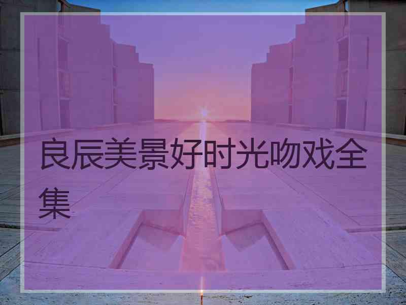 良辰美景好时光吻戏全集 良辰美景好时光吻戏全集