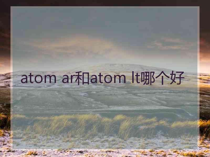 atom ar和atom lt哪个好 atom ar和atom lt哪个好