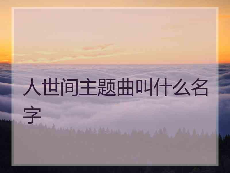 人世间主题曲叫什么名字 人世间主题曲叫什么名字