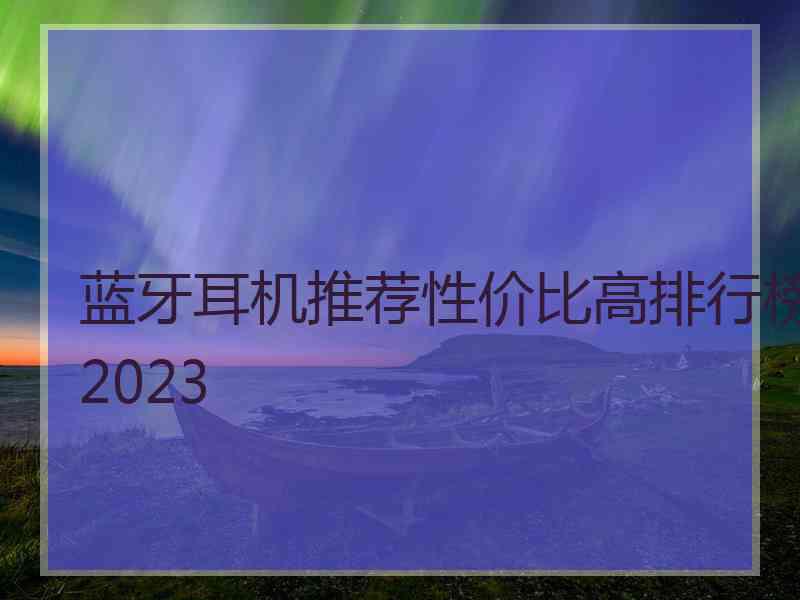 蓝牙耳机推荐性价比高排行榜2023 蓝牙耳机推荐性价比高排行榜2023