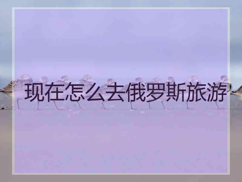 现在怎么去俄罗斯旅游 现在怎么去俄罗斯旅游