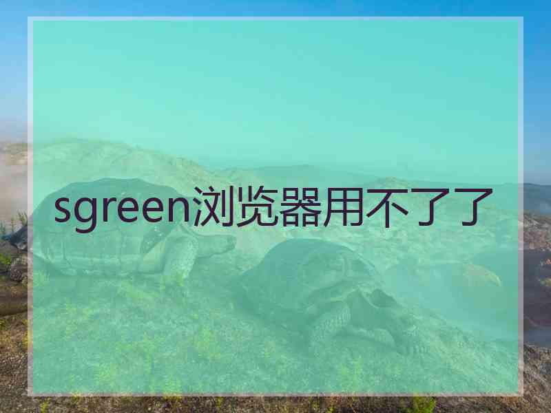 sgreen浏览器用不了了 sgreen浏览器用不了了