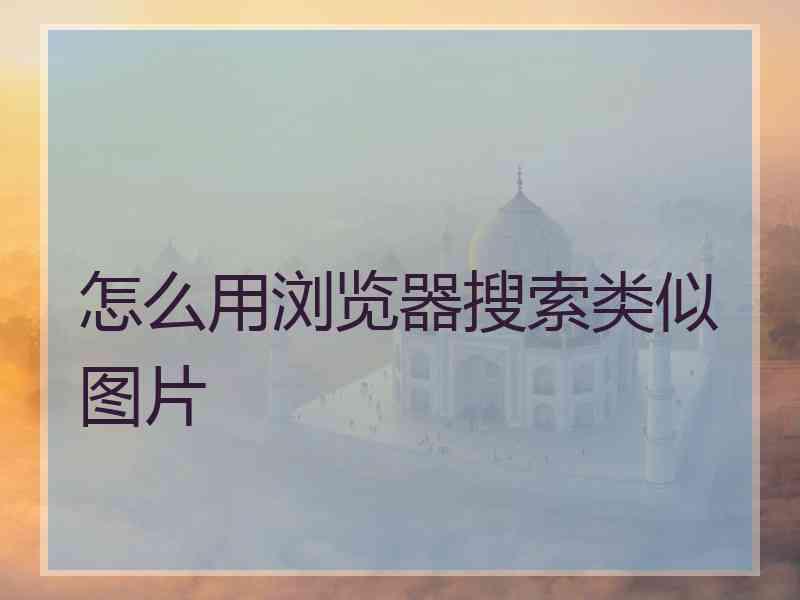 怎么用浏览器搜索类似图片 怎么用浏览器搜索类似图片