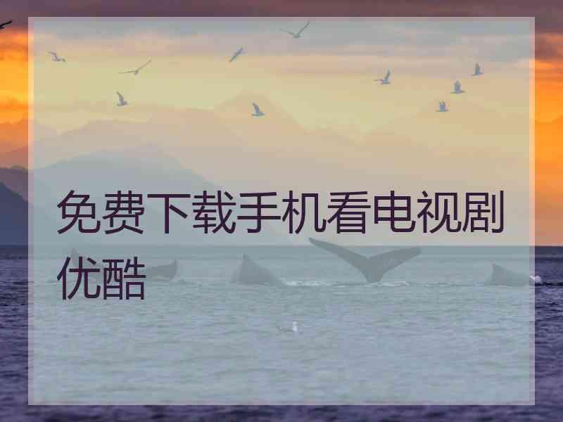 免费下载手机看电视剧优酷 免费下载手机看电视剧优酷