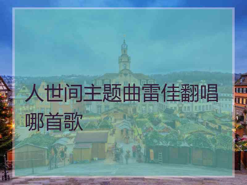 人世间主题曲雷佳翻唱哪首歌 人世间主题曲雷佳翻唱哪首歌