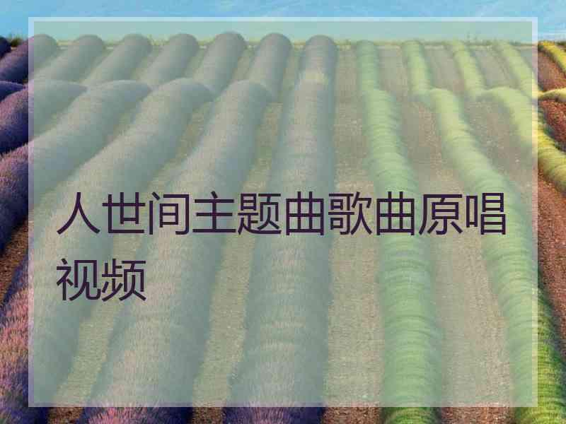 人世间主题曲歌曲原唱视频 人世间主题曲歌曲原唱视频