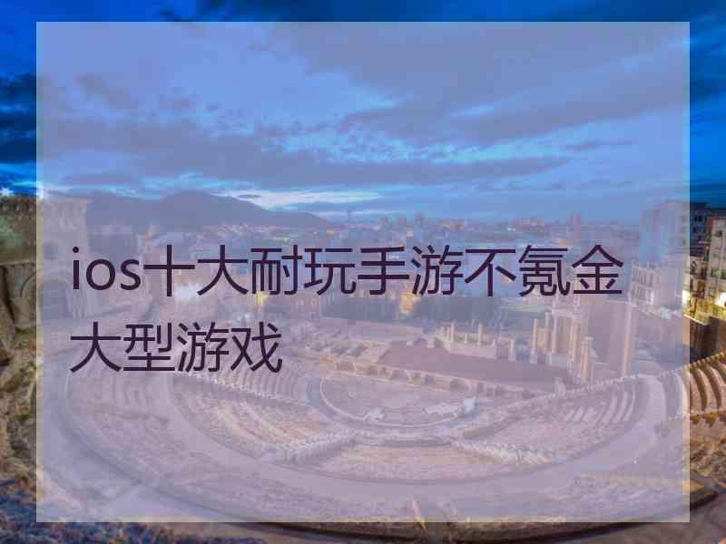 ios十大耐玩手游不氪金大型游戏 ios十大耐玩手游不氪金大型游戏