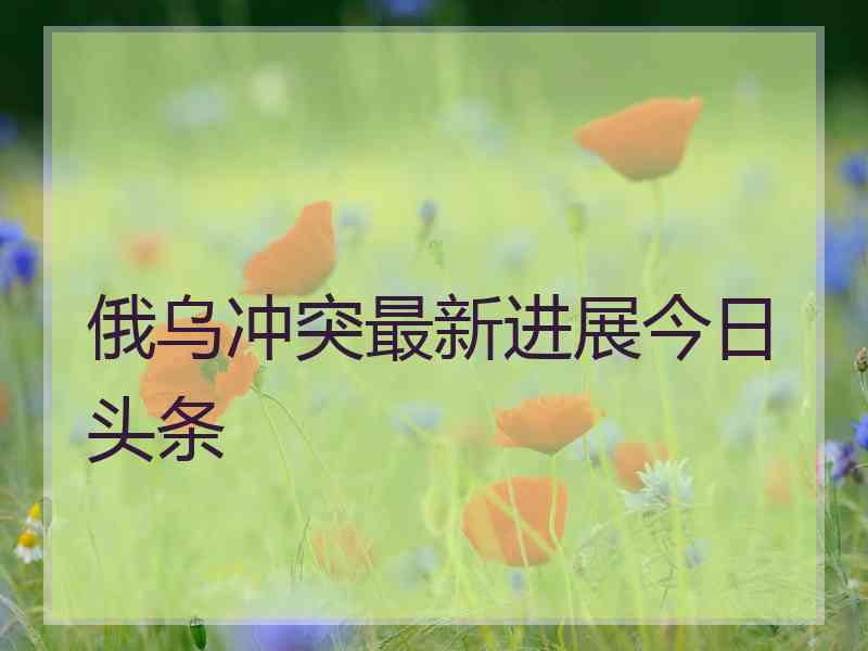 俄乌冲突最新进展今日头条