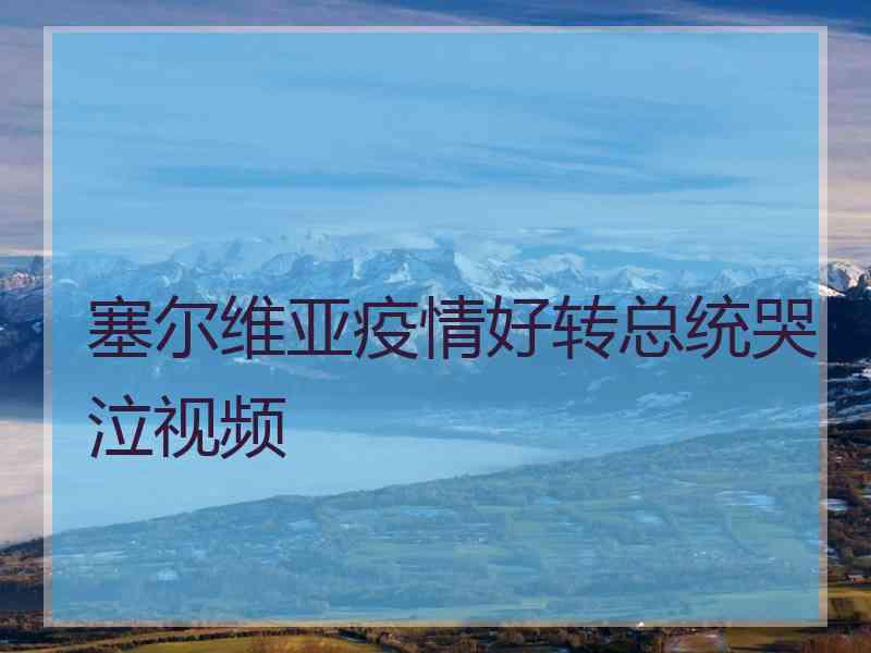 塞尔维亚疫情好转总统哭泣视频