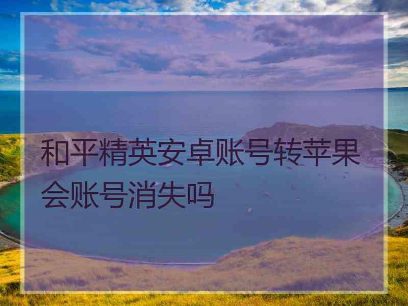 和平精英安卓账号转苹果会账号消失吗
