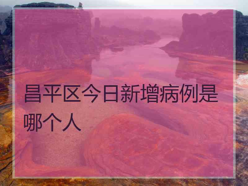 昌平区今日新增病例是哪个人
