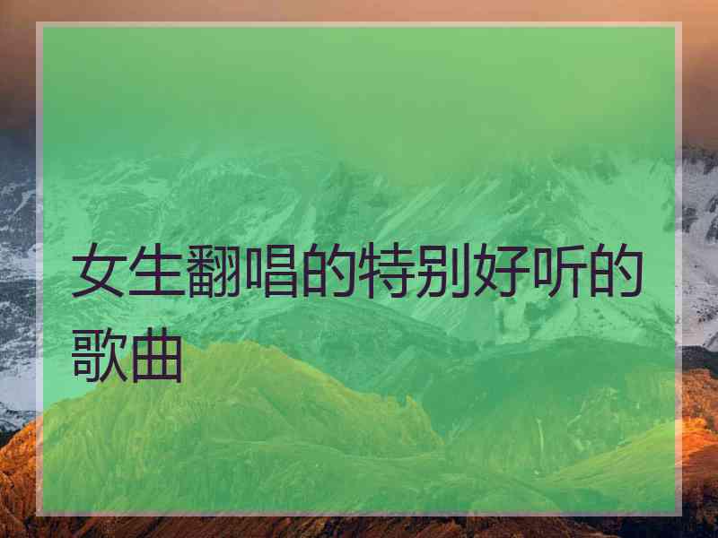 女生翻唱的特别好听的歌曲