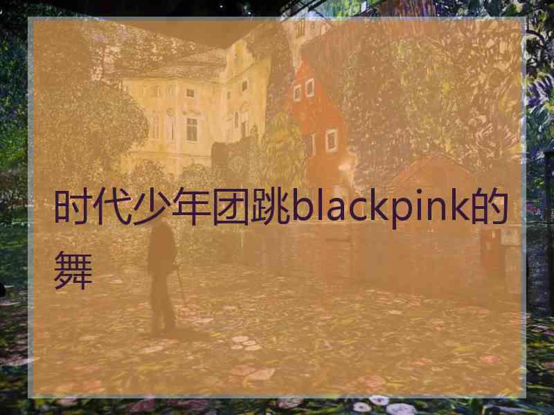 时代少年团跳blackpink的舞
