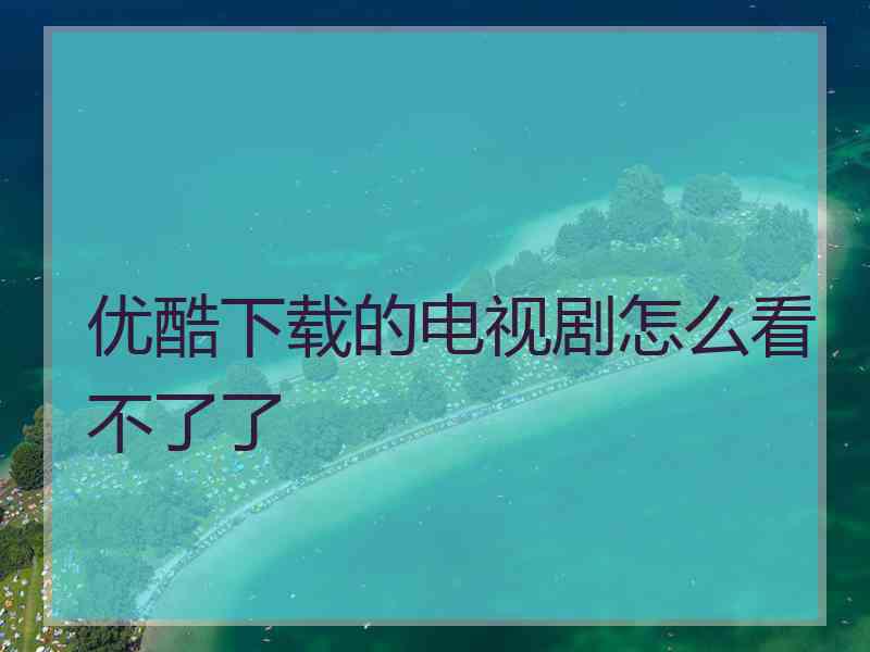 优酷下载的电视剧怎么看不了了