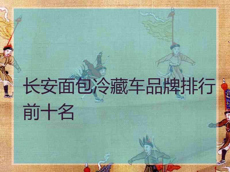 长安面包冷藏车品牌排行前十名