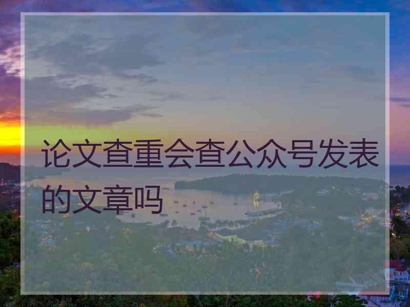 论文查重会查公众号发表的文章吗
