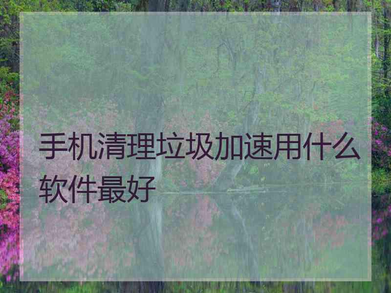 手机清理垃圾加速用什么软件最好
