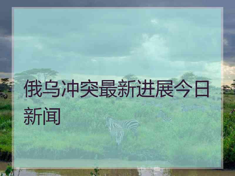 俄乌冲突最新进展今日新闻