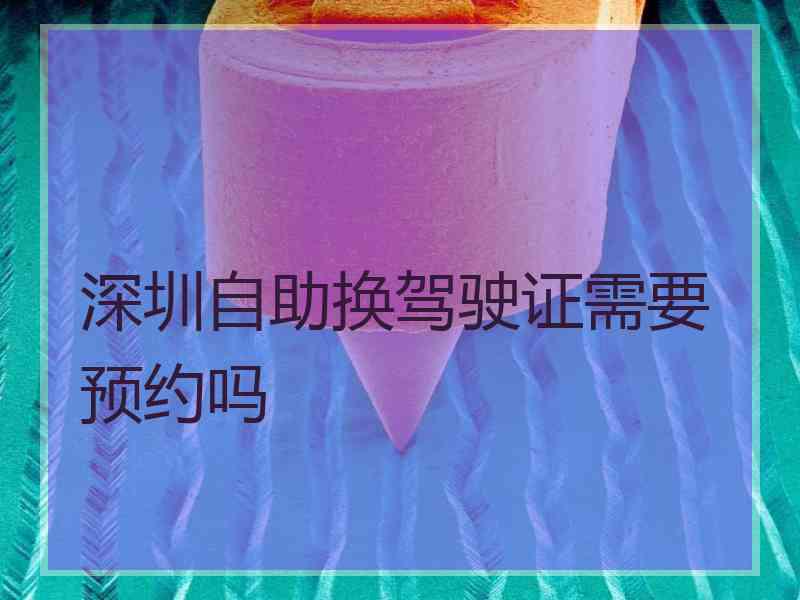 深圳自助换驾驶证需要预约吗