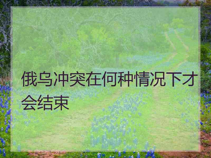 俄乌冲突在何种情况下才会结束