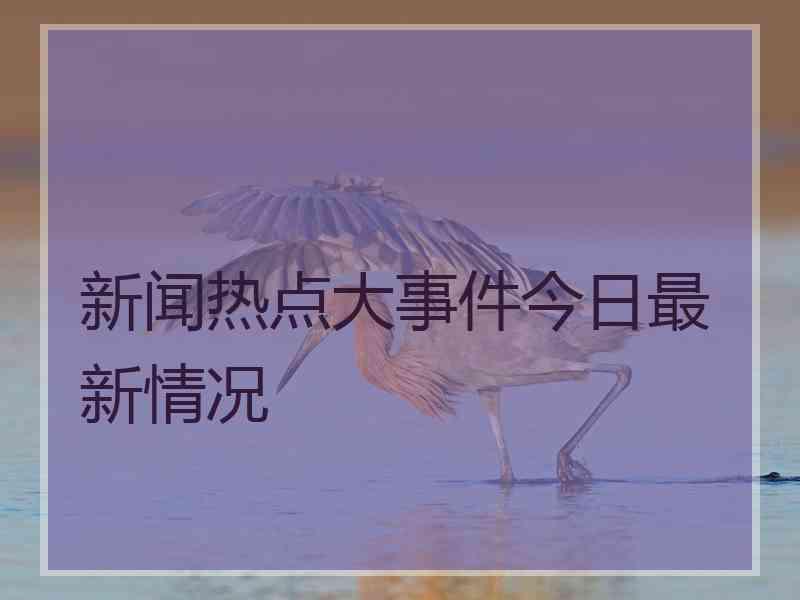 新闻热点大事件今日最新情况