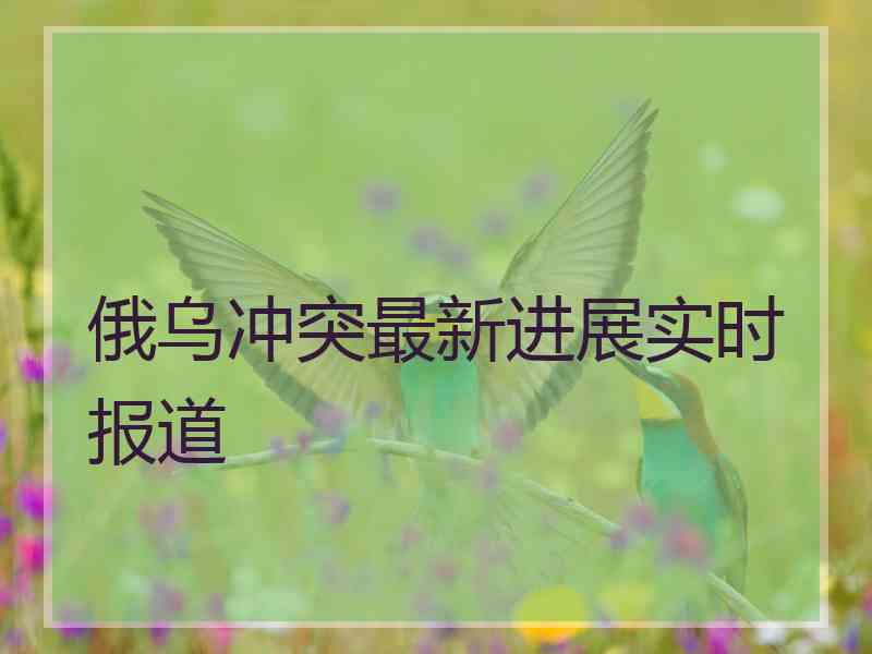 俄乌冲突最新进展实时报道