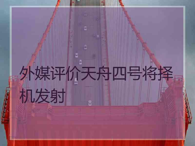 外媒评价天舟四号将择机发射