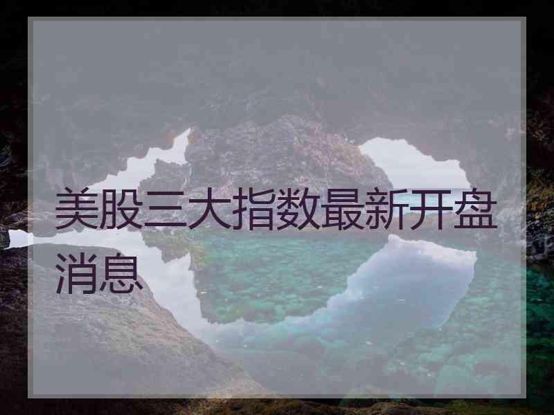 美股三大指数最新开盘消息