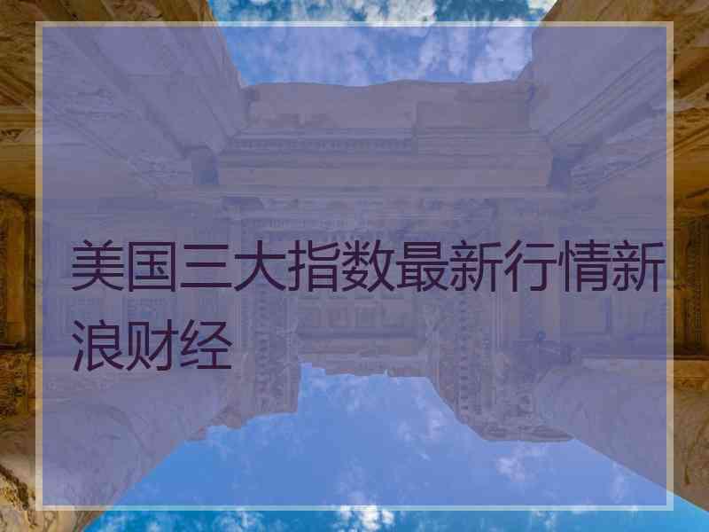 美国三大指数最新行情新浪财经