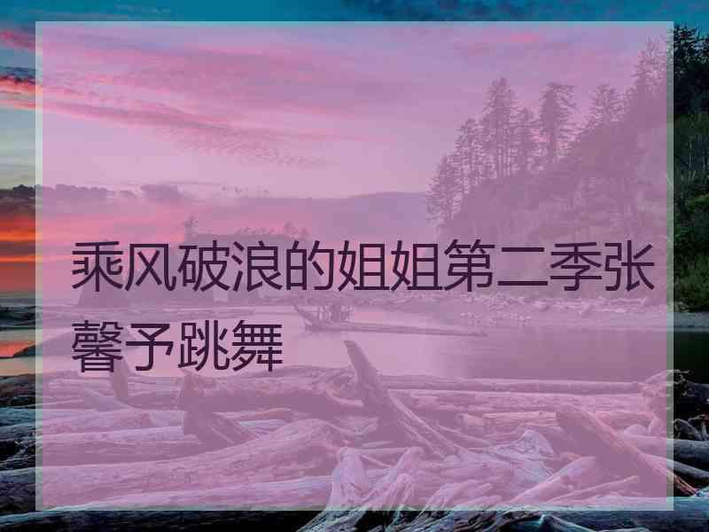 乘风破浪的姐姐第二季张馨予跳舞