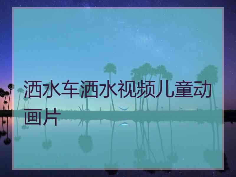 洒水车洒水视频儿童动画片