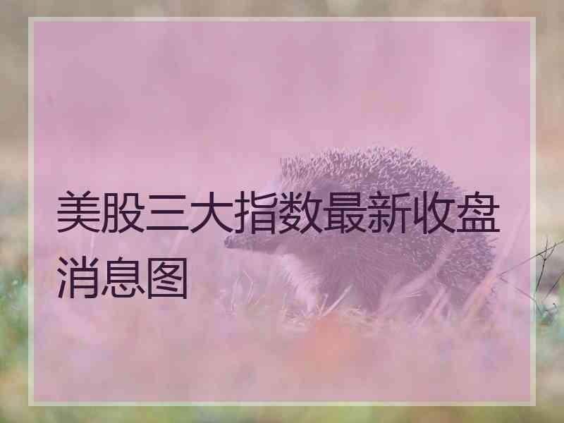 美股三大指数最新收盘消息图