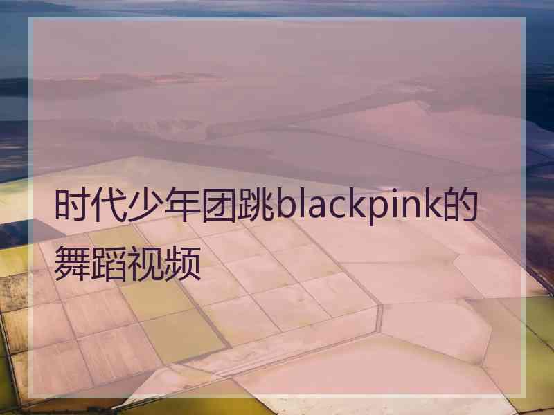 时代少年团跳blackpink的舞蹈视频