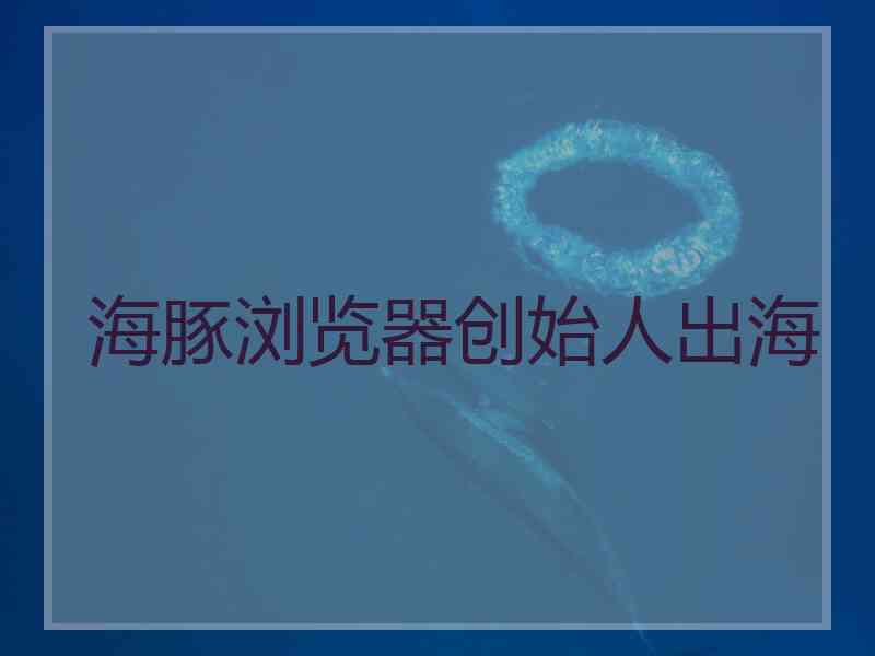 海豚浏览器创始人出海