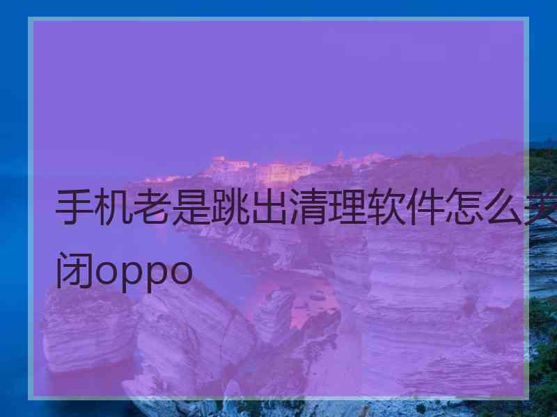 手机老是跳出清理软件怎么关闭oppo